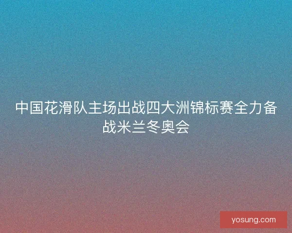 中国花滑队主场出战四大洲锦标赛全力备战米兰冬奥会