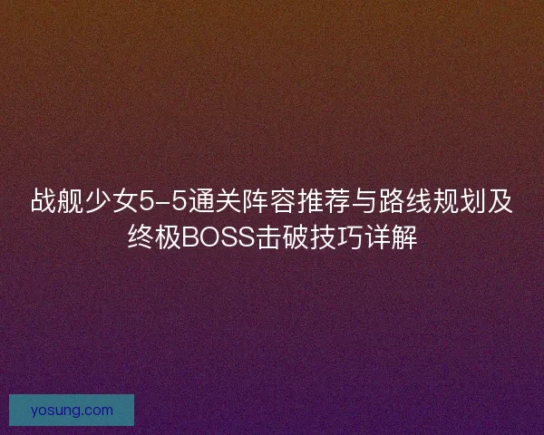 战舰少女5-5通关阵容推荐与路线规划及终极BOSS击破技巧详解