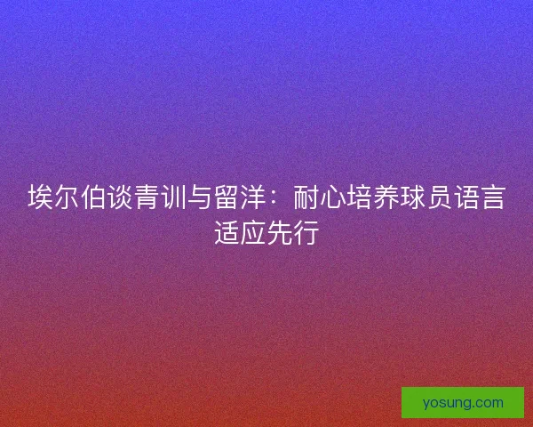 埃尔伯谈青训与留洋：耐心培养球员语言适应先行