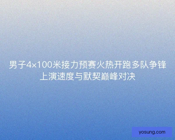 男子4×100米接力预赛火热开跑多队争锋上演速度与默契巅峰对决