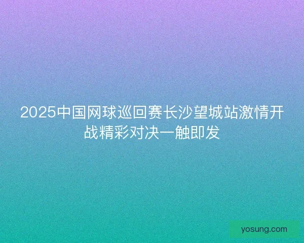 2025中国网球巡回赛长沙望城站激情开战精彩对决一触即发