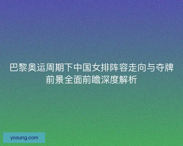 巴黎奥运周期下中国女排阵容走向与夺牌前景全面前瞻深度解析