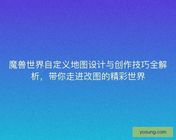 魔兽世界自定义地图设计与创作技巧全解析，带你走进改图的精彩世界