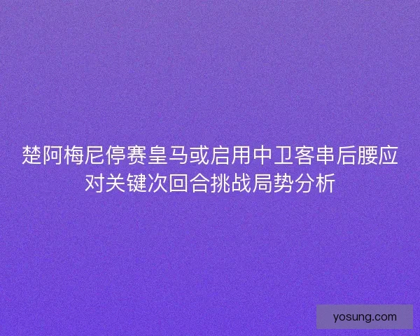 楚阿梅尼停赛皇马或启用中卫客串后腰应对关键次回合挑战局势分析