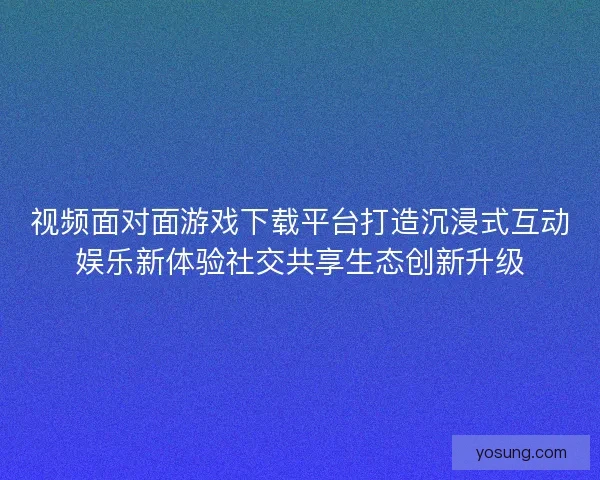 视频面对面游戏下载平台打造沉浸式互动娱乐新体验社交共享生态创新升级
