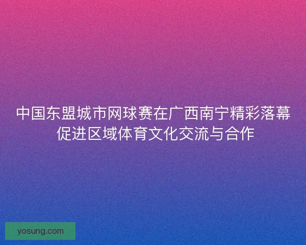 中国东盟城市网球赛在广西南宁精彩落幕 促进区域体育文化交流与合作