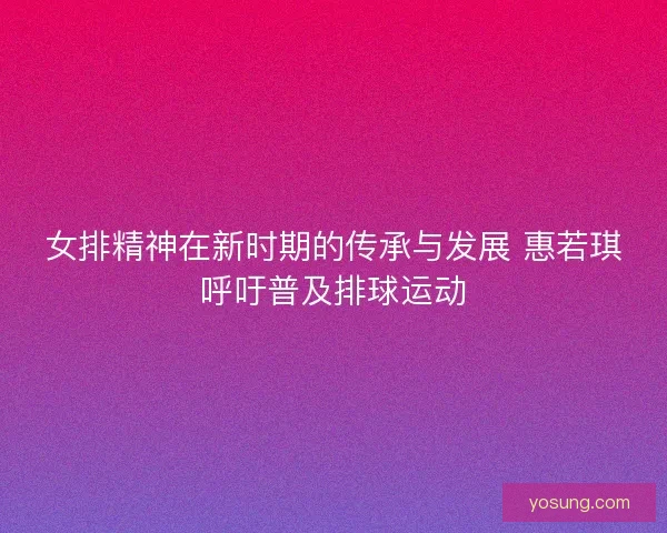 女排精神在新时期的传承与发展 惠若琪呼吁普及排球运动