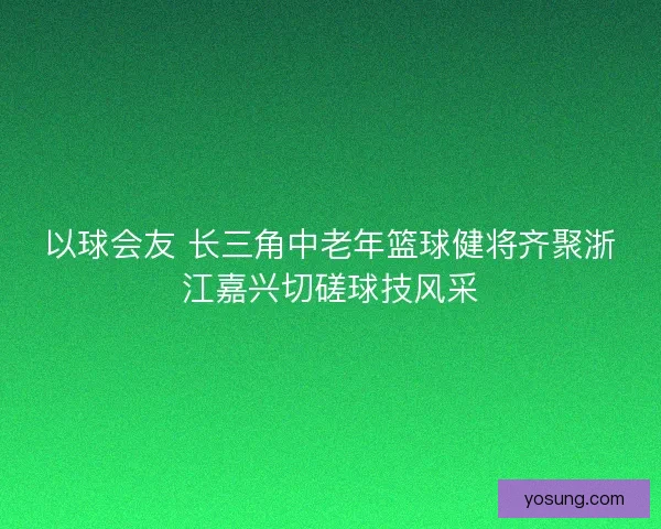 以球会友 长三角中老年篮球健将齐聚浙江嘉兴切磋球技风采