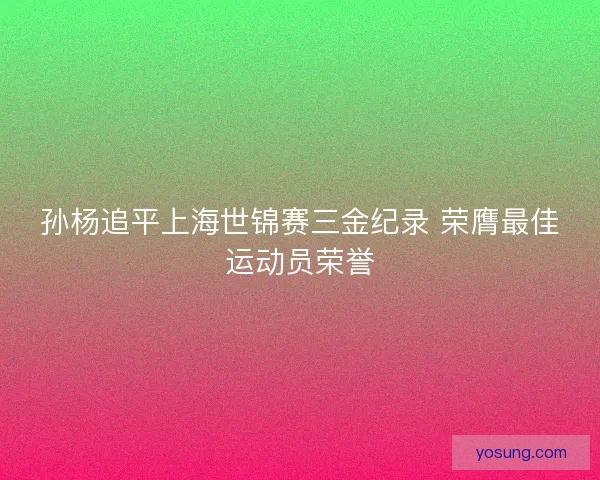 孙杨追平上海世锦赛三金纪录 荣膺最佳运动员荣誉