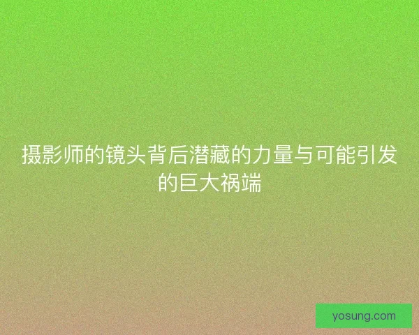 摄影师的镜头背后潜藏的力量与可能引发的巨大祸端