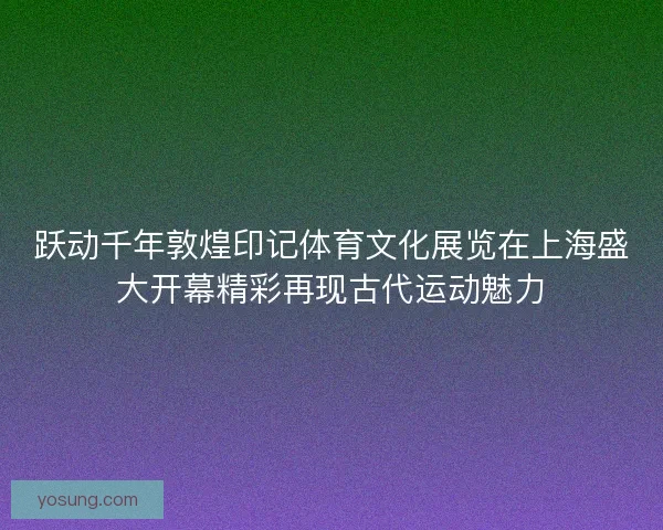 跃动千年敦煌印记体育文化展览在上海盛大开幕精彩再现古代运动魅力
