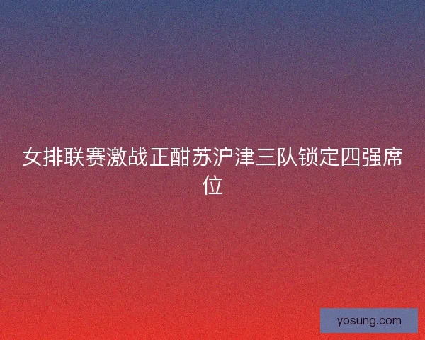 女排联赛激战正酣苏沪津三队锁定四强席位
