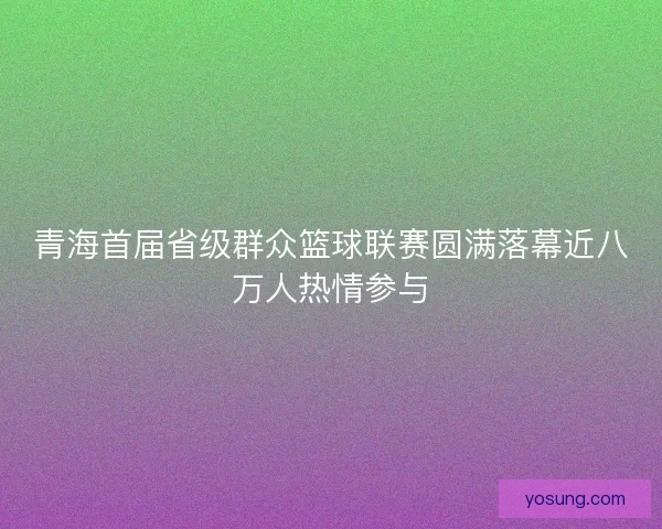 青海首届省级群众篮球联赛圆满落幕近八万人热情参与