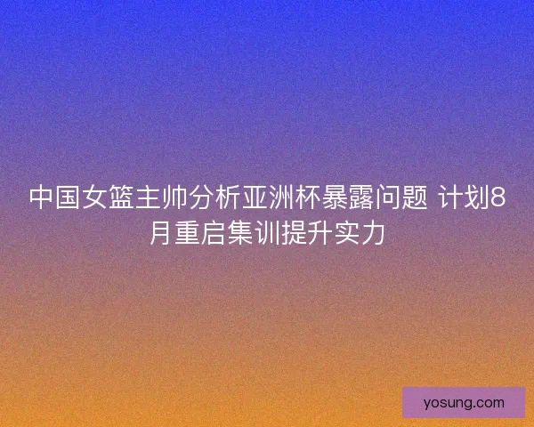 中国女篮主帅分析亚洲杯暴露问题 计划8月重启集训提升实力