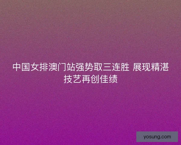 中国女排澳门站强势取三连胜 展现精湛技艺再创佳绩