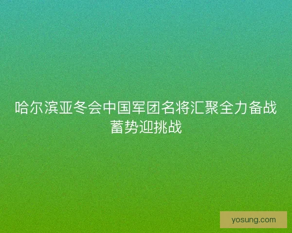 哈尔滨亚冬会中国军团名将汇聚全力备战蓄势迎挑战