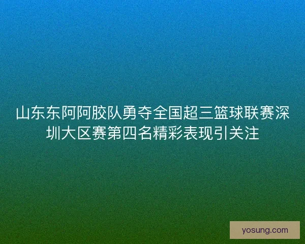 山东东阿阿胶队勇夺全国超三篮球联赛深圳大区赛第四名精彩表现引关注